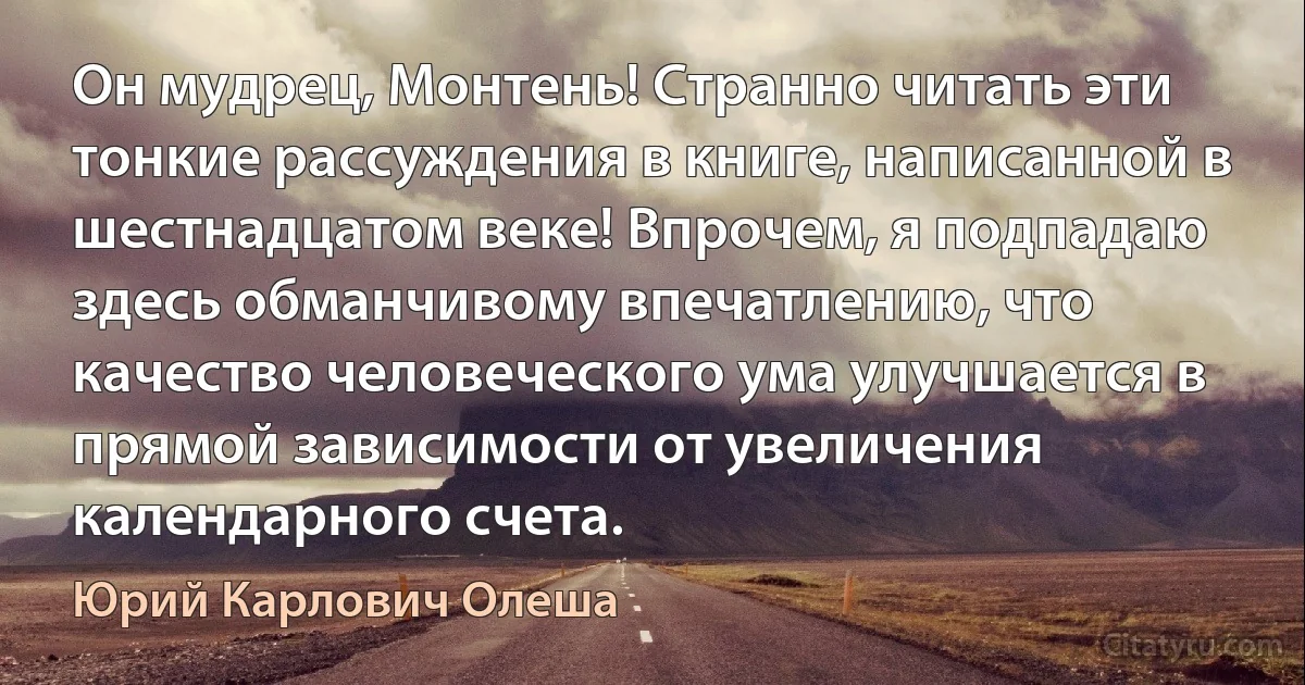 Он мудрец, Монтень! Странно читать эти тонкие рассуждения в книге, написанной в шестнадцатом веке! Впрочем, я подпадаю здесь обманчивому впечатлению, что качество человеческого ума улучшается в прямой зависимости от увеличения календарного счета. (Юрий Карлович Олеша)