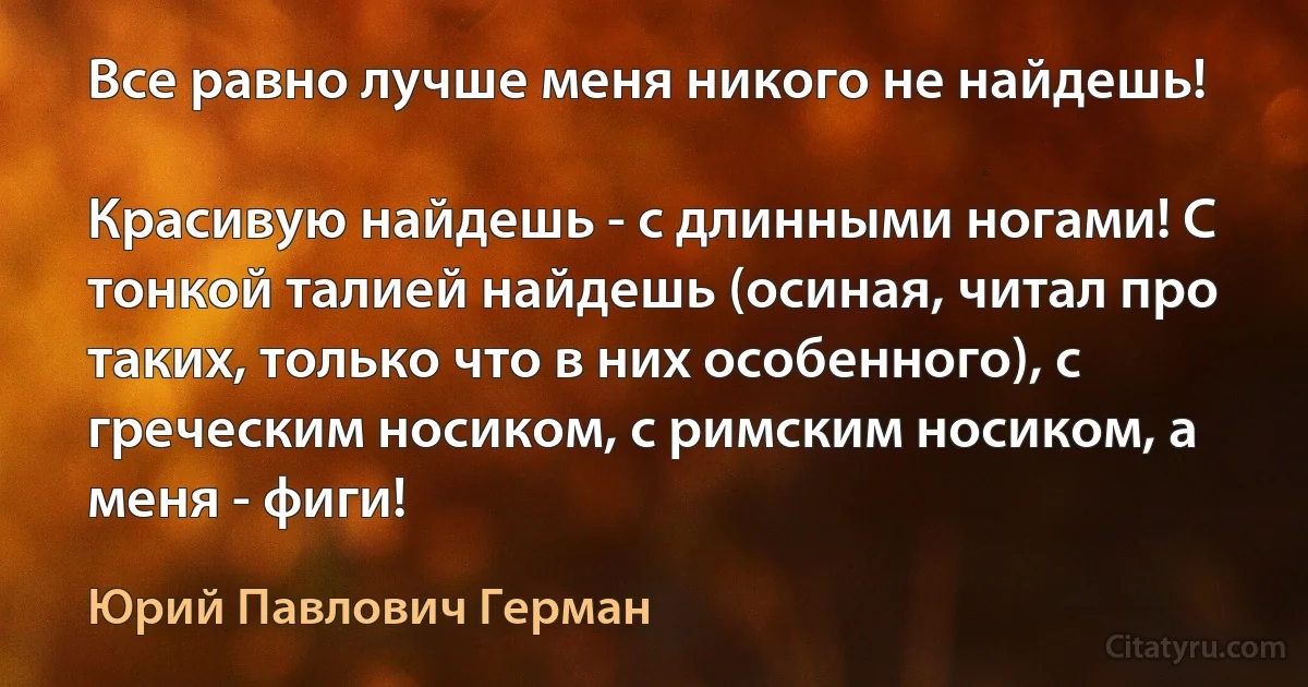 Все равно лучше меня никого не найдешь!

Красивую найдешь - с длинными ногами! С тонкой талией найдешь (осиная, читал про таких, только что в них особенного), с греческим носиком, с римским носиком, а меня - фиги! (Юрий Павлович Герман)