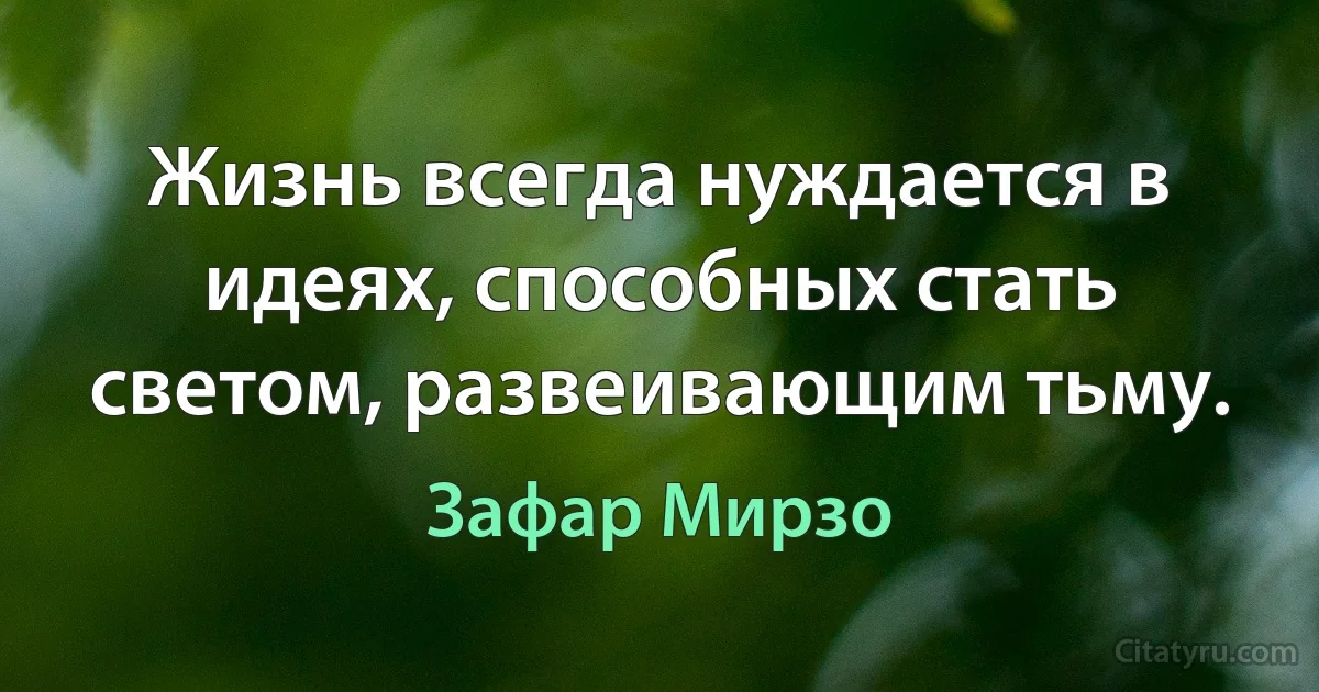 Жизнь всегда нуждается в идеях, способных стать светом, развеивающим тьму. (Зафар Мирзо)