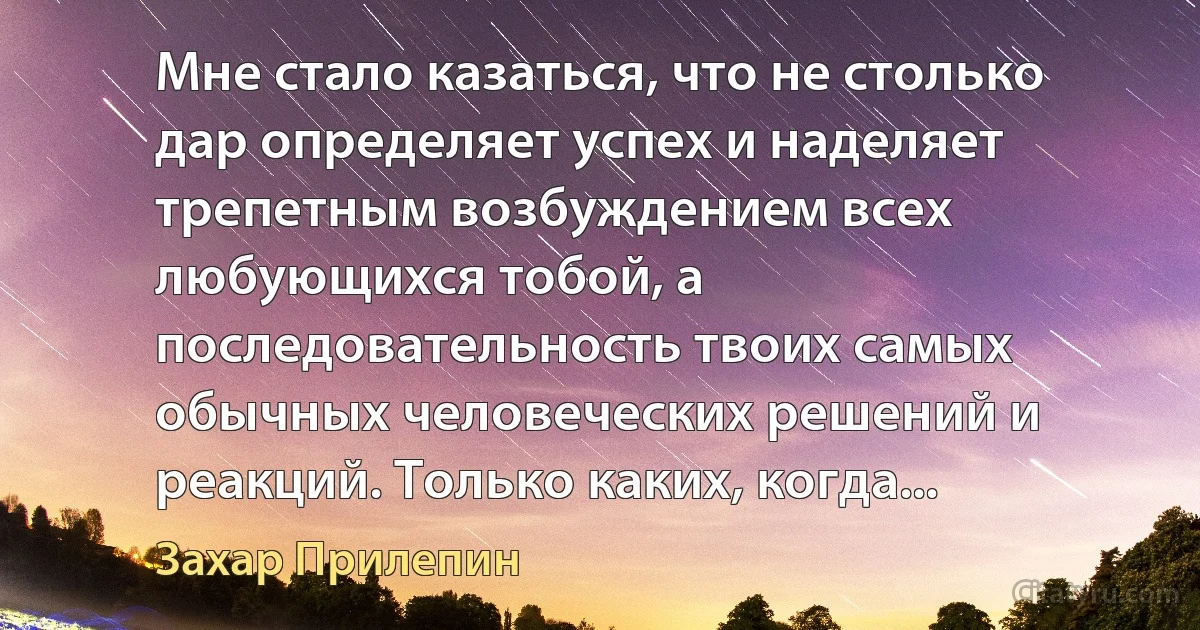 Мне стало казаться, что не столько дар определяет успех и наделяет трепетным возбуждением всех любующихся тобой, а последовательность твоих самых обычных человеческих решений и реакций. Только каких, когда... (Захар Прилепин)