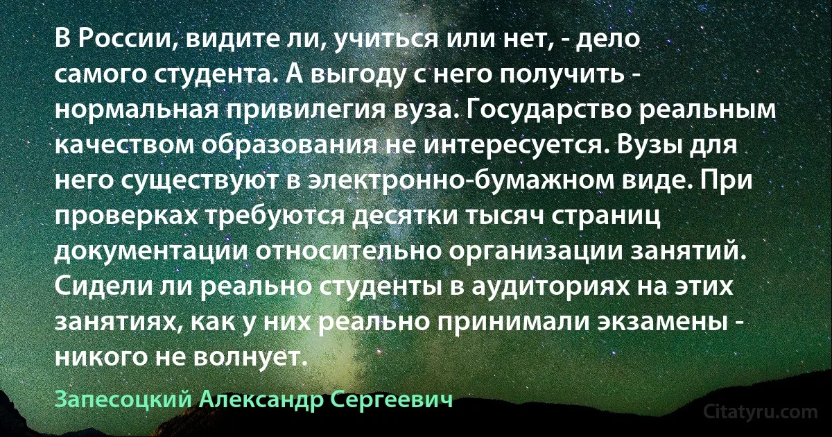 В России, видите ли, учиться или нет, - дело самого студента. А выгоду с него получить - нормальная привилегия вуза. Государство реальным качеством образования не интересуется. Вузы для него существуют в электронно-бумажном виде. При проверках требуются десятки тысяч страниц документации относительно организации занятий. Сидели ли реально студенты в аудиториях на этих занятиях, как у них реально принимали экзамены - никого не волнует. (Запесоцкий Александр Сергеевич)