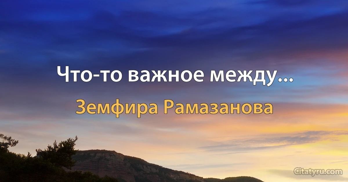 Что-то важное между... (Земфира Рамазанова)