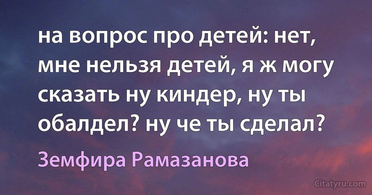 на вопрос про детей: нет, мне нельзя детей, я ж могу сказать ну киндер, ну ты обалдел? ну че ты сделал? (Земфира Рамазанова)