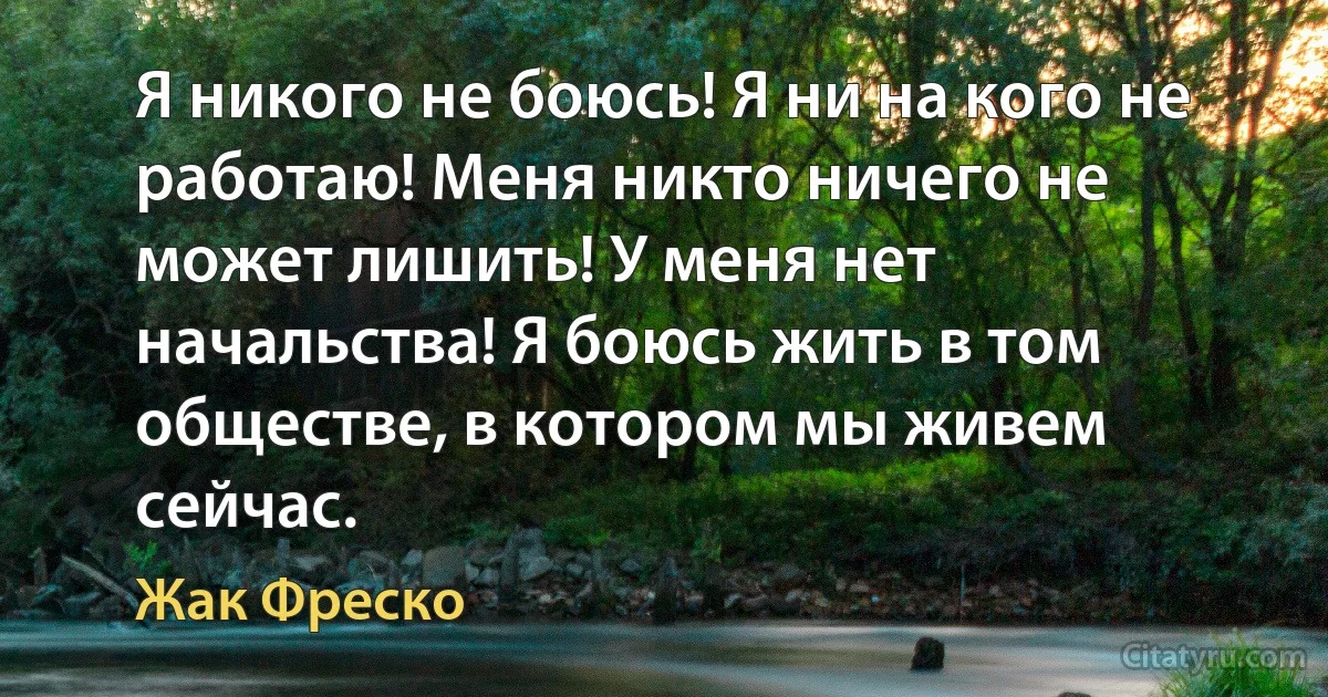 Я никого не боюсь! Я ни на кого не работаю! Меня никто ничего не может лишить! У меня нет начальства! Я боюсь жить в том обществе, в котором мы живем сейчас. (Жак Фреско)