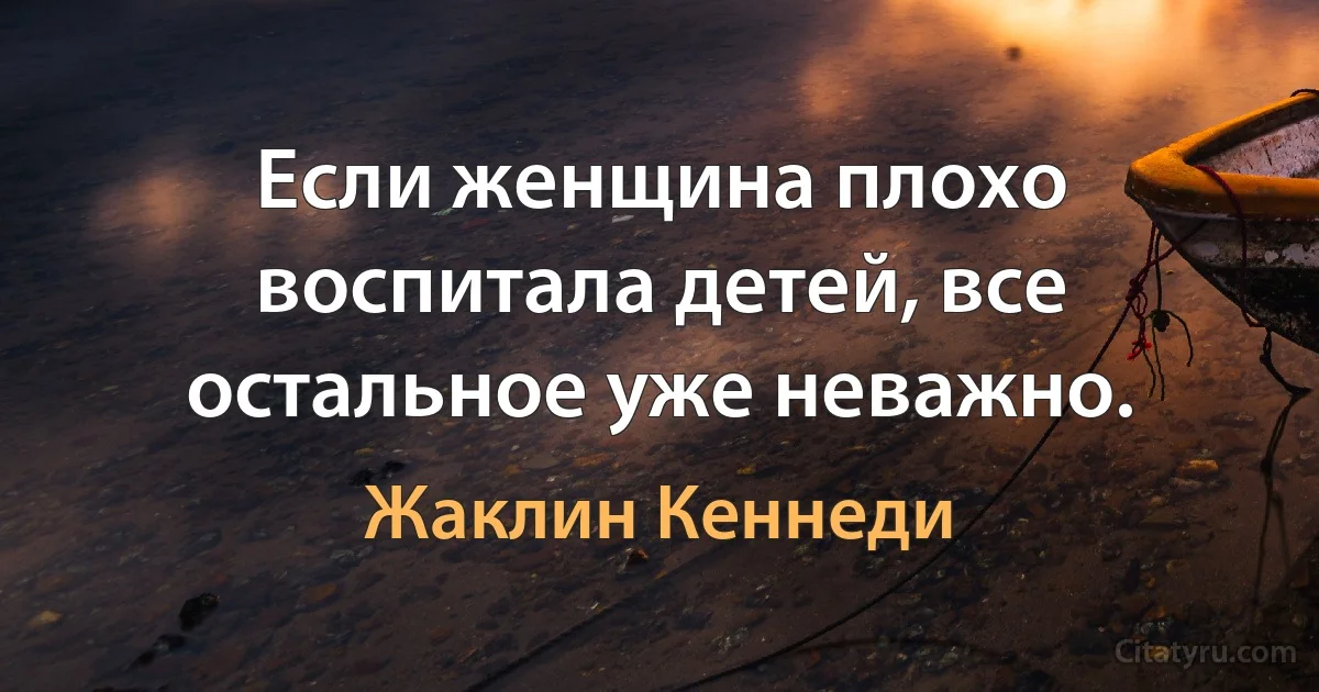 Если женщина плохо воспитала детей, все остальное уже неважно. (Жаклин Кеннеди)