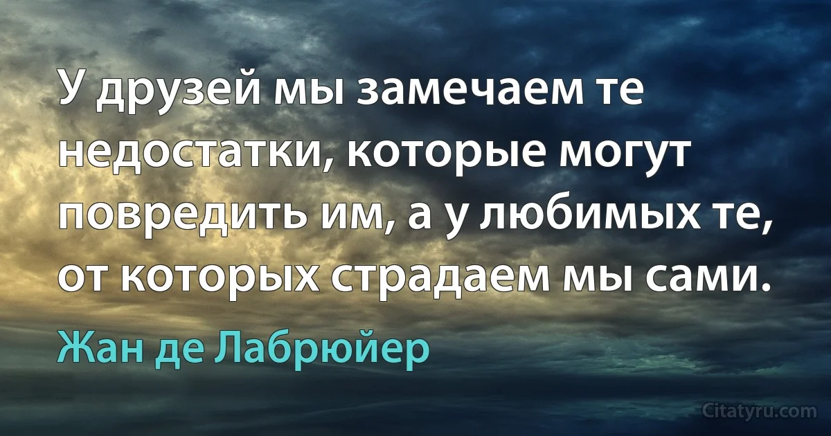 У друзей мы замечаем те недостатки, которые могут повредить им, а у любимых те, от которых страдаем мы сами. (Жан де Лабрюйер)