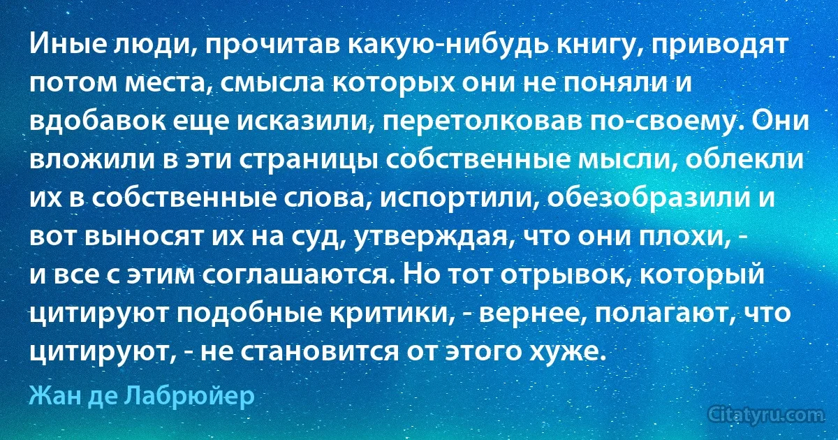 Иные люди, прочитав какую-нибудь книгу, приводят потом места, смысла которых они не поняли и вдобавок еще исказили, перетолковав по-своему. Они вложили в эти страницы собственные мысли, облекли их в собственные слова, испортили, обезобразили и вот выносят их на суд, утверждая, что они плохи, - и все с этим соглашаются. Но тот отрывок, который цитируют подобные критики, - вернее, полагают, что цитируют, - не становится от этого хуже. (Жан де Лабрюйер)