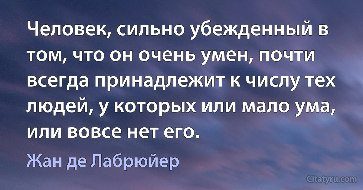 Человек, сильно убежденный в том, что он очень умен, почти всегда принадлежит к числу тех людей, у которых или мало ума, или вовсе нет его. (Жан де Лабрюйер)