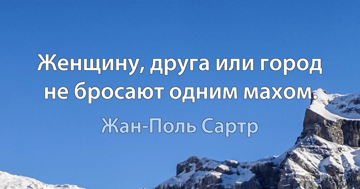 Женщину, друга или город не бросают одним махом. (Жан-Поль Сартр)