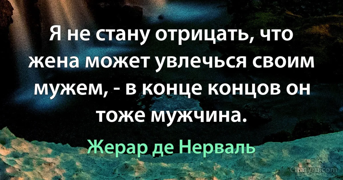 Я не стану отрицать, что жена может увлечься своим мужем, - в конце концов он тоже мужчина. (Жерар де Нерваль)