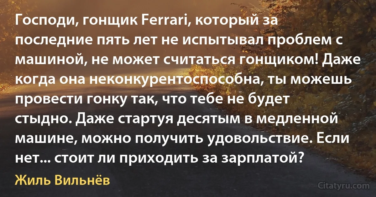 Господи, гонщик Ferrari, который за последние пять лет не испытывал проблем с машиной, не может считаться гонщиком! Даже когда она неконкурентоспособна, ты можешь провести гонку так, что тебе не будет стыдно. Даже стартуя десятым в медленной машине, можно получить удовольствие. Если нет... стоит ли приходить за зарплатой? (Жиль Вильнёв)