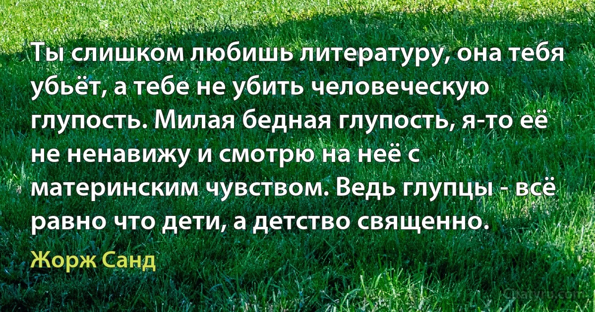 Ты слишком любишь литературу, она тебя убьёт, а тебе не убить человеческую глупость. Милая бедная глупость, я-то её не ненавижу и смотрю на неё с материнским чувством. Ведь глупцы - всё равно что дети, а детство священно. (Жорж Санд)