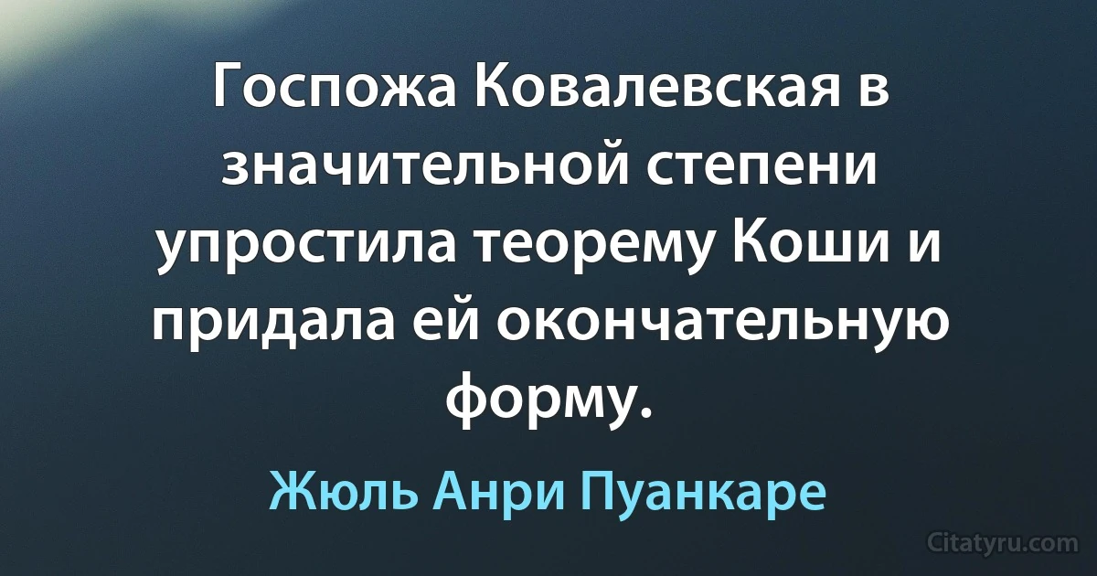 Госпожа Ковалевская в значительной степени упростила теорему Коши и придала ей окончательную форму. (Жюль Анри Пуанкаре)