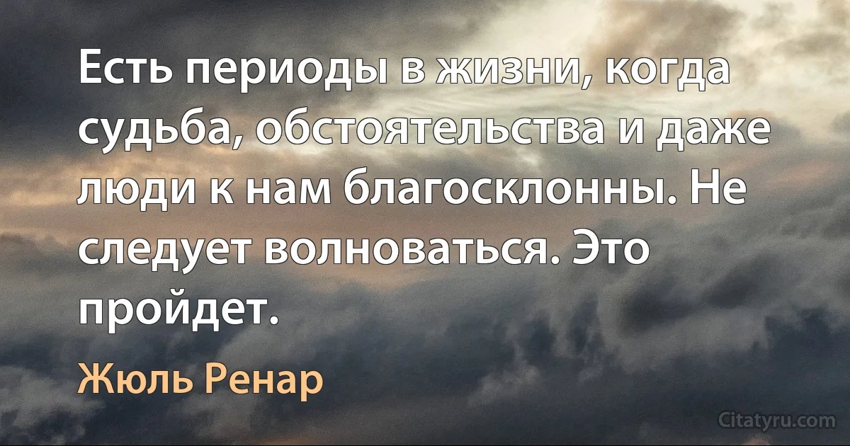 Есть периоды в жизни, когда судьба, обстоятельства и даже люди к нам благосклонны. Не следует волноваться. Это пройдет. (Жюль Ренар)