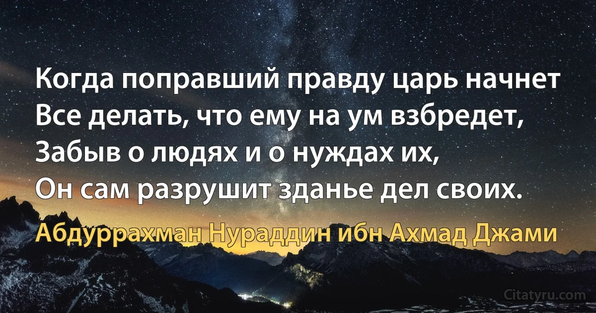 Когда поправший правду царь начнет
Все делать, что ему на ум взбредет,
Забыв о людях и о нуждах их,
Он сам разрушит зданье дел своих. (Абдуррахман Нураддин ибн Ахмад Джами)