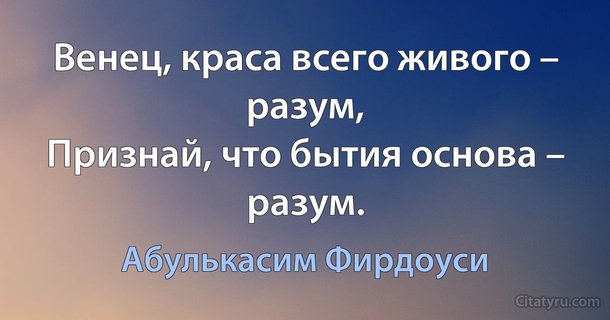 Венец, краса всего живого – разум,
Признай, что бытия основа – разум. (Абулькасим Фирдоуси)