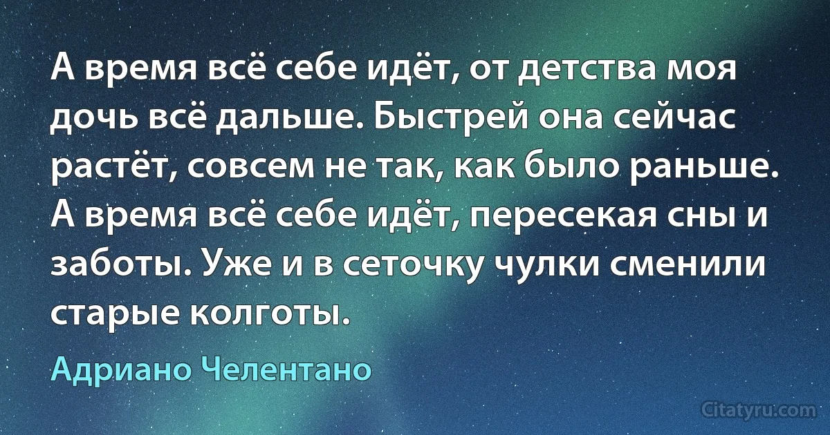 А время всё себе идёт, от детства моя дочь всё дальше. Быстрей она сейчас растёт, совсем не так, как было раньше. А время всё себе идёт, пересекая сны и заботы. Уже и в сеточку чулки сменили старые колготы. (Адриано Челентано)