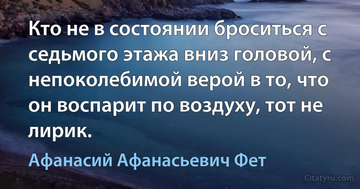 Кто не в состоянии броситься с седьмого этажа вниз головой, с непоколебимой верой в то, что он воспарит по воздуху, тот не лирик. (Афанасий Афанасьевич Фет)