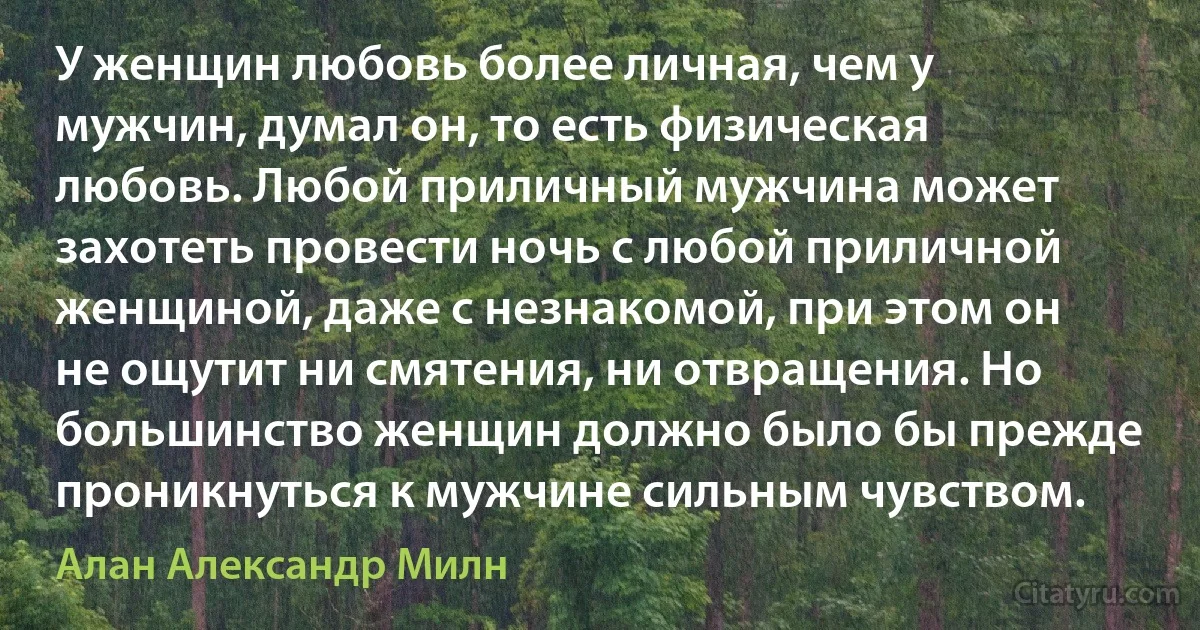 У женщин любовь более личная, чем у мужчин, думал он, то есть физическая любовь. Любой приличный мужчина может захотеть провести ночь с любой приличной женщиной, даже с незнакомой, при этом он не ощутит ни смятения, ни отвращения. Но большинство женщин должно было бы прежде проникнуться к мужчине сильным чувством. (Алан Александр Милн)