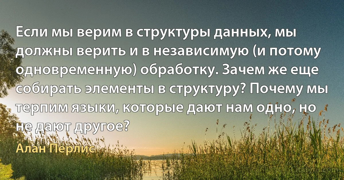 Если мы верим в структуры данных, мы должны верить и в независимую (и потому одновременную) обработку. Зачем же еще собирать элементы в структуру? Почему мы терпим языки, которые дают нам одно, но не дают другое? (Алан Перлис)