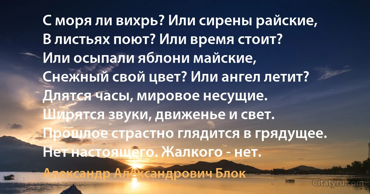 С моря ли вихрь? Или сирены райские,
В листьях поют? Или время стоит? 
Или осыпали яблони майские,
Снежный свой цвет? Или ангел летит?
Длятся часы, мировое несущие. 
Ширятся звуки, движенье и свет. 
Прошлое страстно глядится в грядущее. 
Нет настоящего. Жалкого - нет. (Александр Александрович Блок)