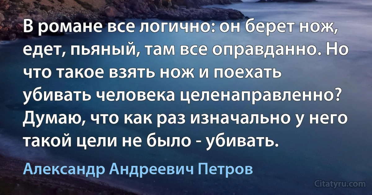 В романе все логично: он берет нож, едет, пьяный, там все оправданно. Но что такое взять нож и поехать убивать человека целенаправленно? Думаю, что как раз изначально у него такой цели не было - убивать. (Александр Андреевич Петров)