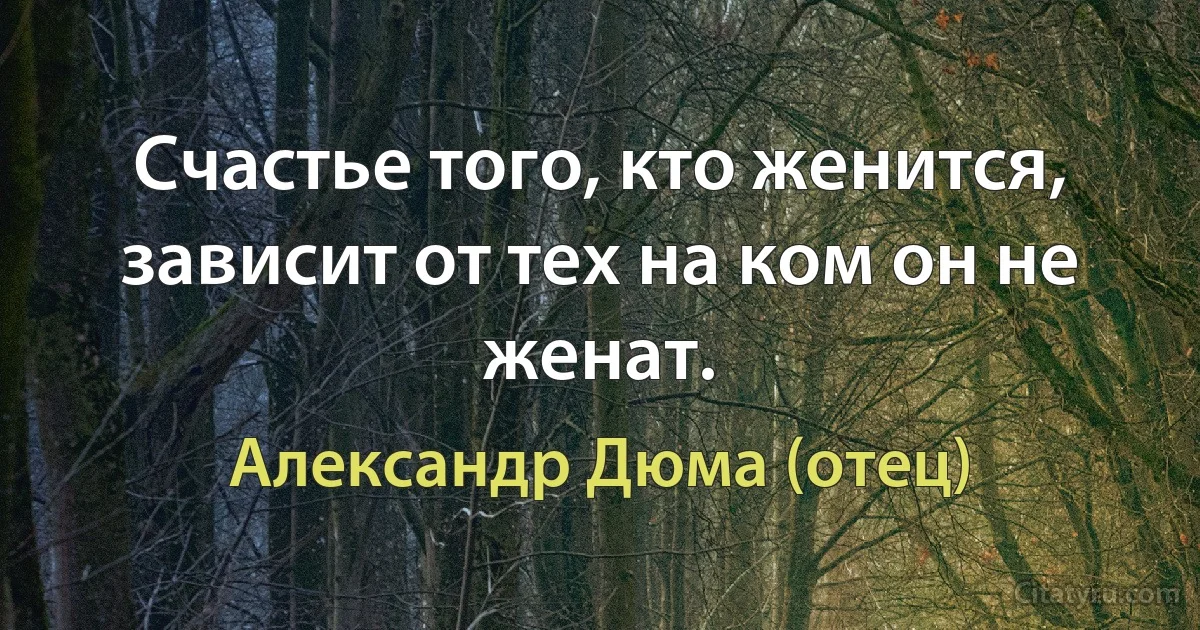 Счастье того, кто женится, зависит от тех на ком он не женат. (Александр Дюма (отец))