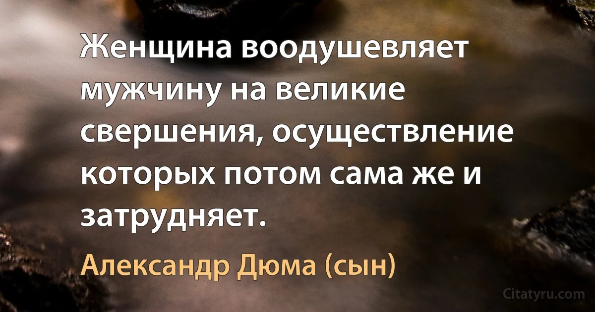 Женщина воодушевляет мужчину на великие свершения, осуществление которых потом сама же и затрудняет. (Александр Дюма (сын))