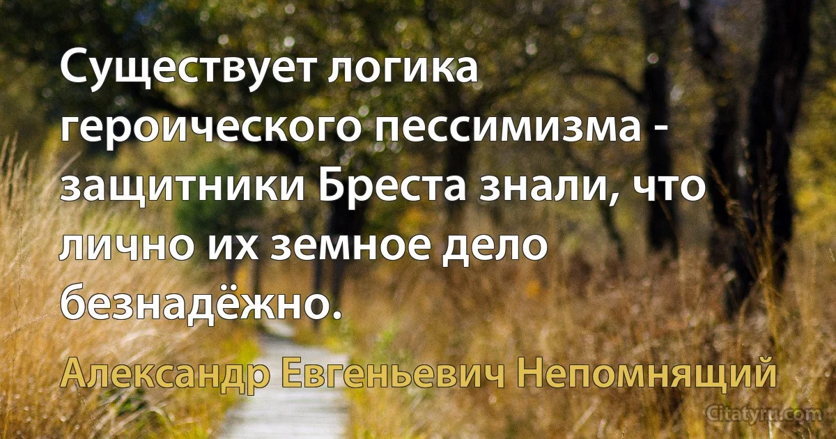 Существует логика героического пессимизма - защитники Бреста знали, что лично их земное дело безнадёжно. (Александр Евгеньевич Непомнящий)