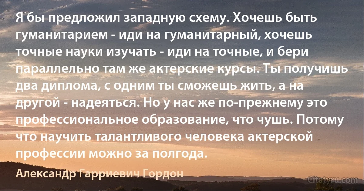 Я бы предложил западную схему. Хочешь быть гуманитарием - иди на гуманитарный, хочешь точные науки изучать - иди на точные, и бери параллельно там же актерские курсы. Ты получишь два диплома, с одним ты сможешь жить, а на другой - надеяться. Но у нас же по-прежнему это профессиональное образование, что чушь. Потому что научить талантливого человека актерской профессии можно за полгода. (Александр Гарриевич Гордон)