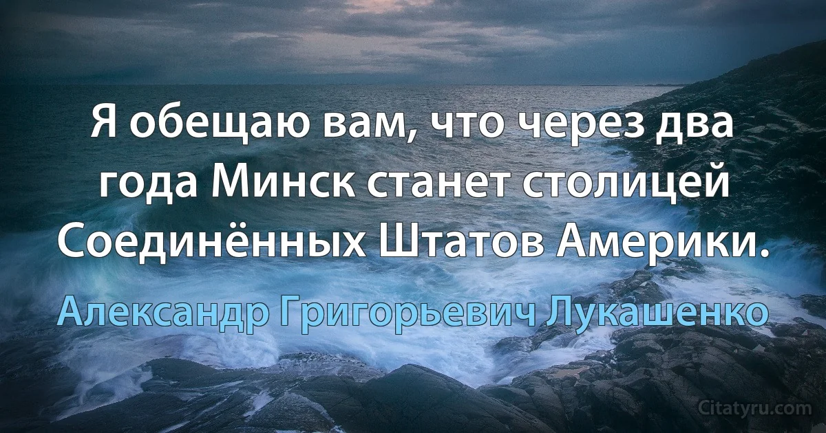 Я обещаю вам, что через два года Минск станет столицей Соединённых Штатов Америки. (Александр Григорьевич Лукашенко)