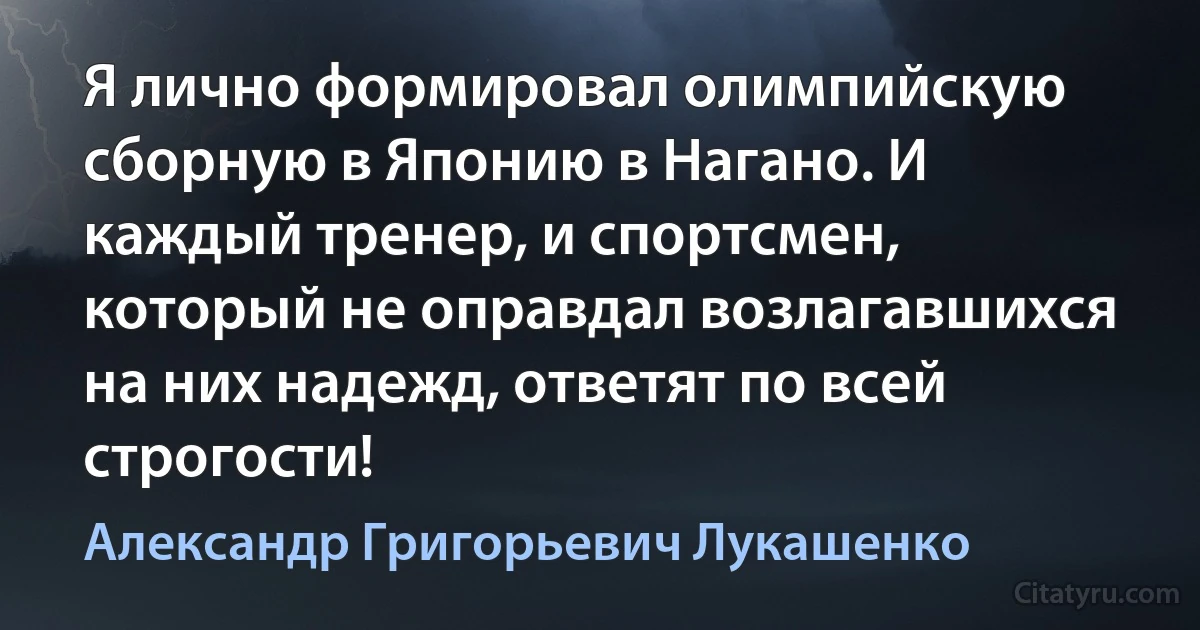 Я лично формировал олимпийскую сборную в Японию в Нагано. И каждый тренер, и спортсмен, который не оправдал возлагавшихся на них надежд, ответят по всей строгости! (Александр Григорьевич Лукашенко)