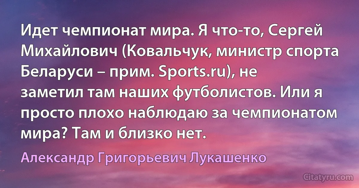 Идет чемпионат мира. Я что-то, Сергей Михайлович (Ковальчук, министр спорта Беларуси – прим. Sports.ru), не заметил там наших футболистов. Или я просто плохо наблюдаю за чемпионатом мира? Там и близко нет. (Александр Григорьевич Лукашенко)