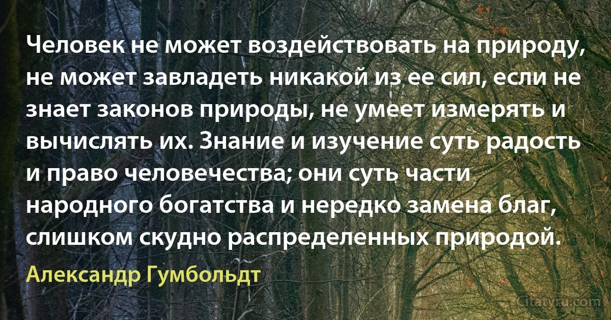 Человек не может воздействовать на природу, не может завладеть никакой из ее сил, если не знает законов природы, не умеет измерять и вычислять их. Знание и изучение суть радость и право человечества; они суть части народного богатства и нередко замена благ, слишком скудно распределенных природой. (Александр Гумбольдт)