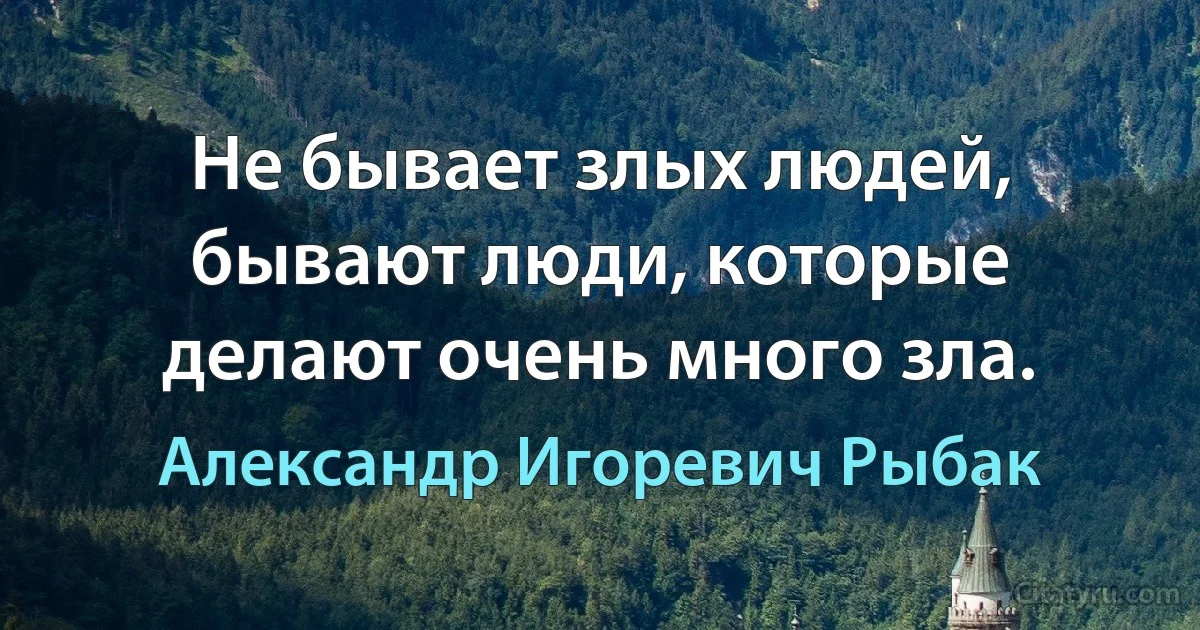 Не бывает злых людей, бывают люди, которые делают очень много зла. (Александр Игоревич Рыбак)