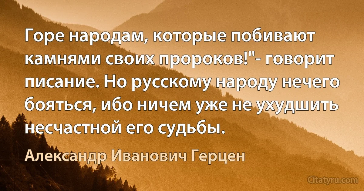 Горе народам, которые побивают камнями своих пророков!"- говорит писание. Но русскому народу нечего бояться, ибо ничем уже не ухудшить несчастной его судьбы. (Александр Иванович Герцен)