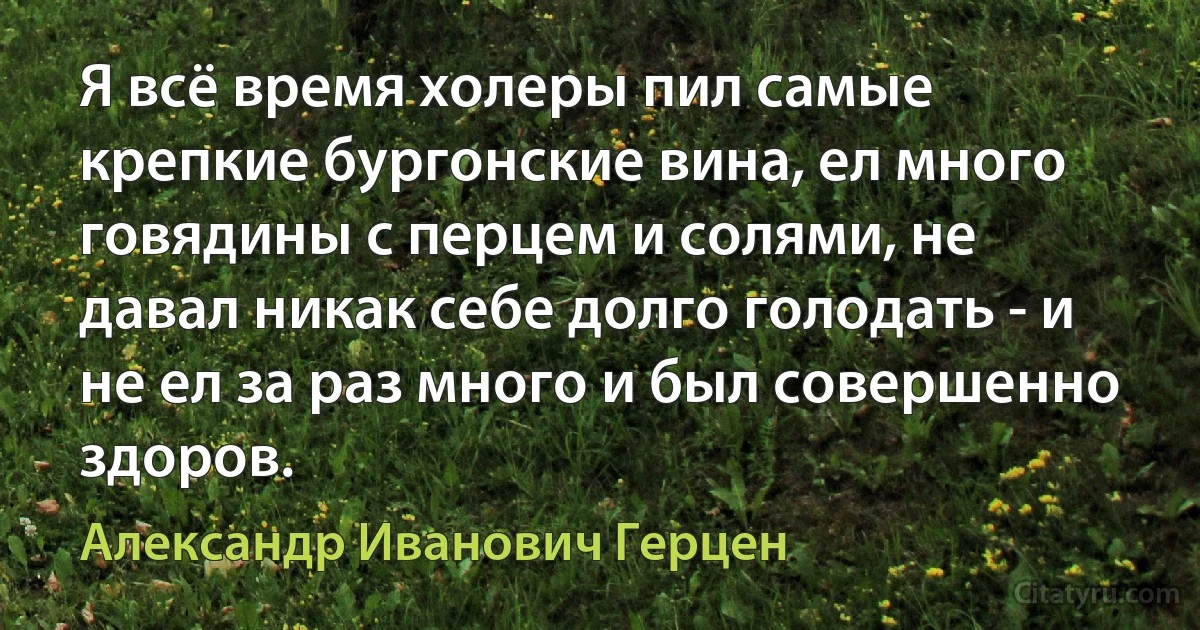 Я всё время холеры пил самые крепкие бургонские вина, ел много говядины с перцем и солями, не давал никак себе долго голодать - и не ел за раз много и был совершенно здоров. (Александр Иванович Герцен)