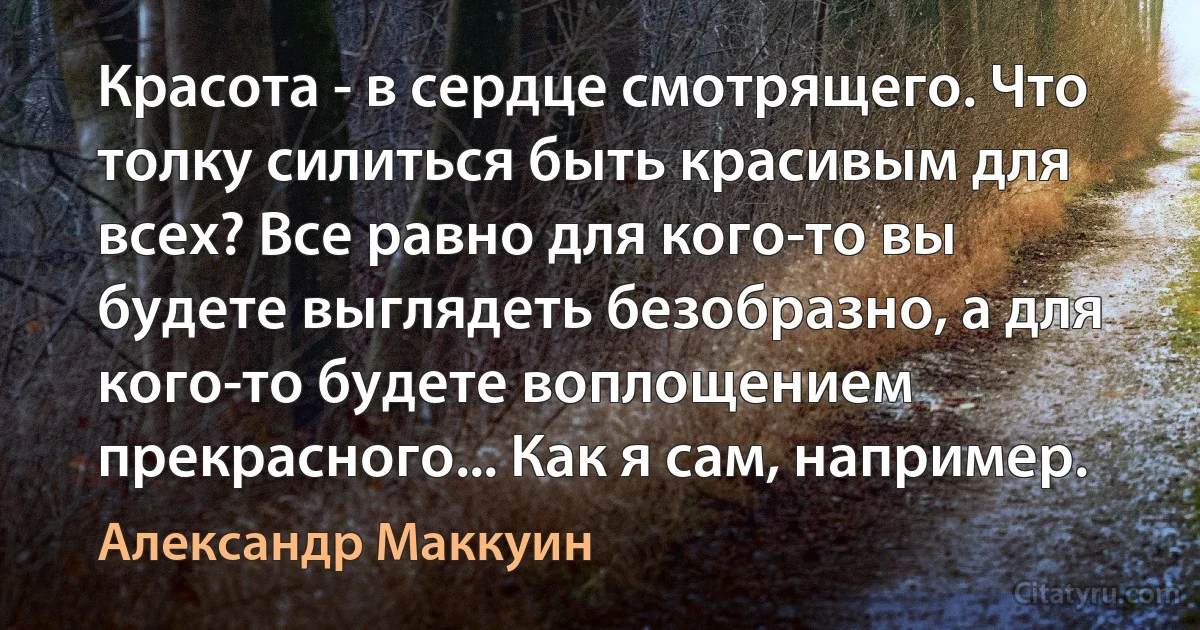 Красота - в сердце смотрящего. Что толку силиться быть красивым для всех? Все равно для кого-то вы будете выглядеть безобразно, а для кого-то будете воплощением прекрасного... Как я сам, например. (Александр Маккуин)