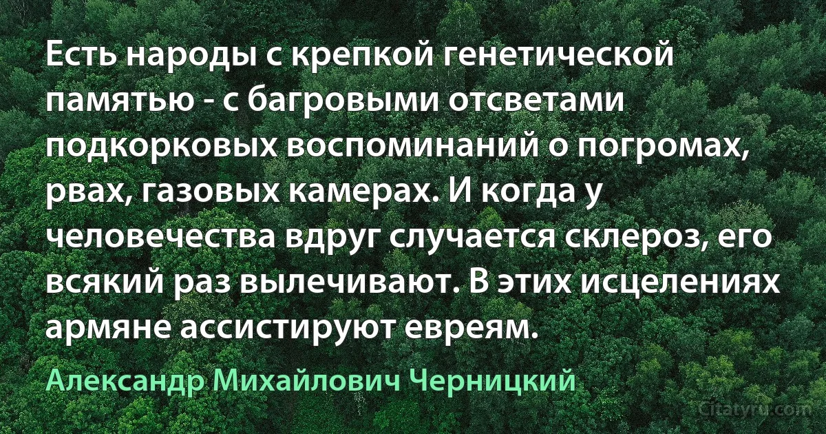 Есть народы с крепкой генетической памятью - с багровыми отсветами подкорковых воспоминаний о погромах, рвах, газовых камерах. И когда у человечества вдруг случается склероз, его всякий раз вылечивают. В этих исцелениях армяне ассистируют евреям. (Александр Михайлович Черницкий)