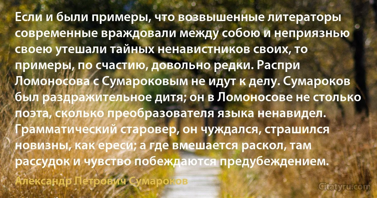 Если и были примеры, что возвышенные литераторы современные враждовали между собою и неприязнью своею утешали тайных ненавистников своих, то примеры, по счастию, довольно редки. Распри Ломоносова с Сумароковым не идут к делу. Сумароков был раздражительное дитя; он в Ломоносове не столько поэта, сколько преобразователя языка ненавидел. Грамматический старовер, он чуждался, страшился новизны, как ереси; а где вмешается раскол, там рассудок и чувство побеждаются предубеждением. (Александр Петрович Сумароков)