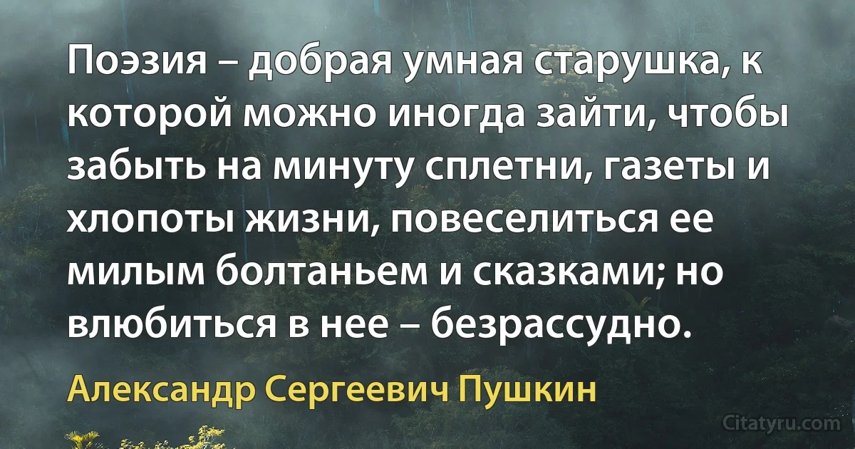 Поэзия – добрая умная старушка, к которой можно иногда зайти, чтобы забыть на минуту сплетни, газеты и хлопоты жизни, повеселиться ее милым болтаньем и сказками; но влюбиться в нее – безрассудно. (Александр Сергеевич Пушкин)