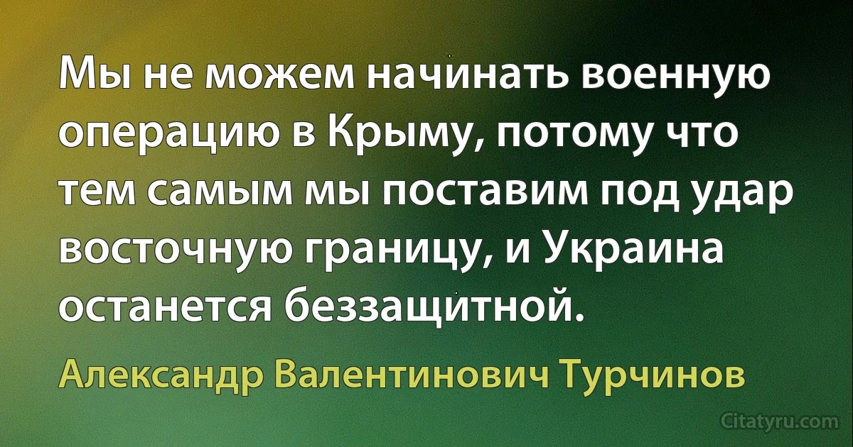 Мы не можем начинать военную операцию в Крыму, потому что тем самым мы поставим под удар восточную границу, и Украина останется беззащитной. (Александр Валентинович Турчинов)