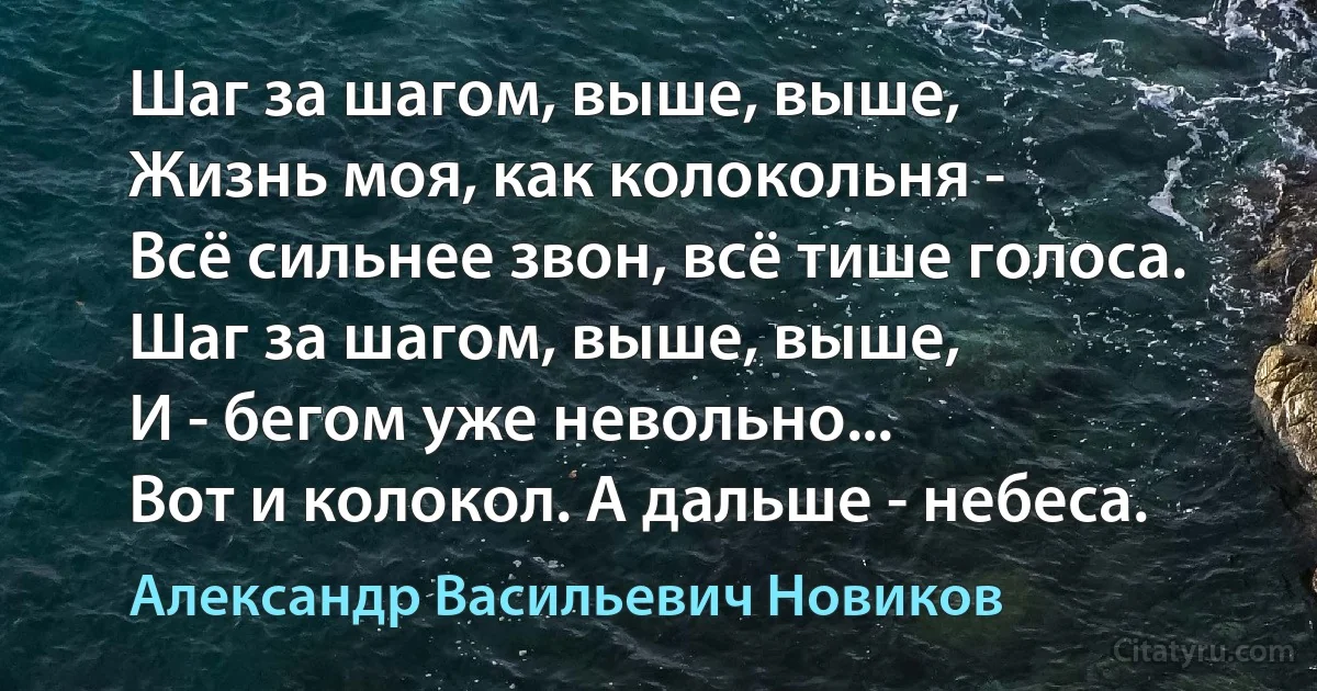 Шаг за шагом, выше, выше,
Жизнь моя, как колокольня -
Всё сильнее звон, всё тише голоса.
Шаг за шагом, выше, выше,
И - бегом уже невольно...
Вот и колокол. А дальше - небеса. (Александр Васильевич Новиков)