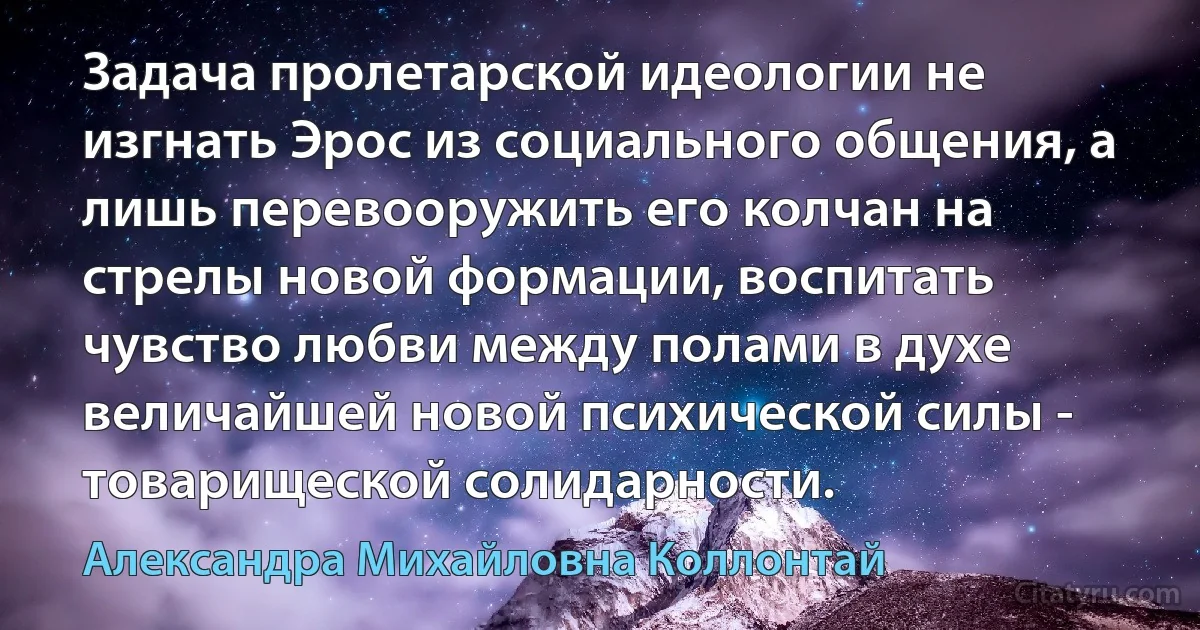 Задача пролетарской идеологии не изгнать Эрос из социального общения, а лишь перевооружить его колчан на стрелы новой формации, воспитать чувство любви между полами в духе величайшей новой психической силы - товарищеской солидарности. (Александра Михайловна Коллонтай)