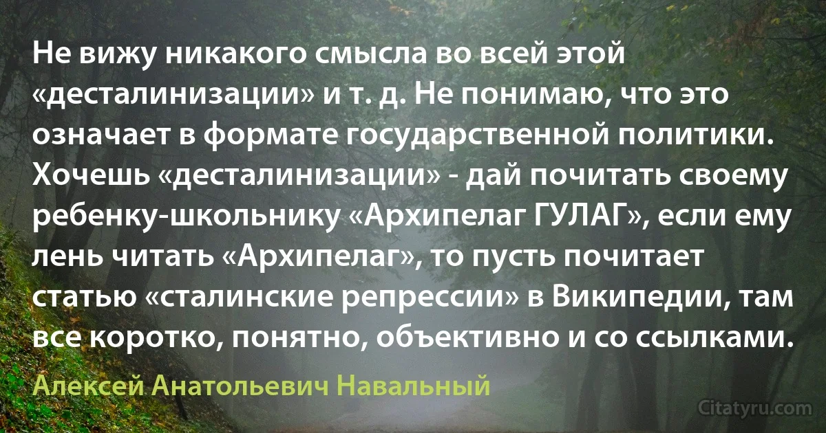 Не вижу никакого смысла во всей этой «десталинизации» и т. д. Не понимаю, что это означает в формате государственной политики. Хочешь «десталинизации» - дай почитать своему ребенку-школьнику «Архипелаг ГУЛАГ», если ему лень читать «Архипелаг», то пусть почитает статью «сталинские репрессии» в Википедии, там все коротко, понятно, объективно и со ссылками. (Алексей Анатольевич Навальный)