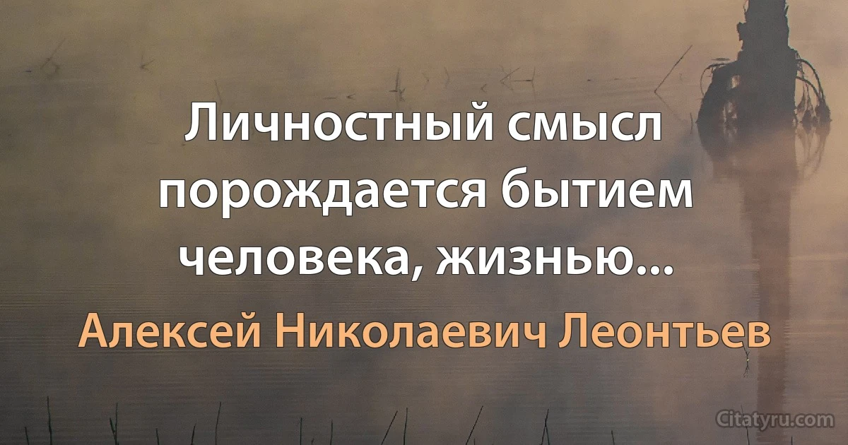 Личностный смысл порождается бытием человека, жизнью... (Алексей Николаевич Леонтьев)