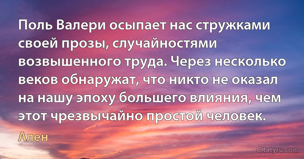 Поль Валери осыпает нас стружками своей прозы, случайностями возвышенного труда. Через несколько веков обнаружат, что никто не оказал на нашу эпоху большего влияния, чем этот чрезвычайно простой человек. (Ален)