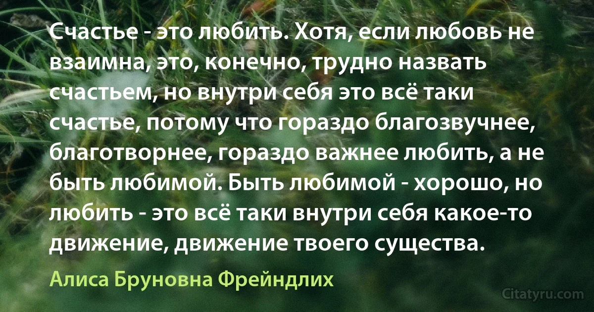 Счастье - это любить. Хотя, если любовь не взаимна, это, конечно, трудно назвать счастьем, но внутри себя это всё таки счастье, потому что гораздо благозвучнее, благотворнее, гораздо важнее любить, а не быть любимой. Быть любимой - хорошо, но любить - это всё таки внутри себя какое-то движение, движение твоего существа. (Алиса Бруновна Фрейндлих)