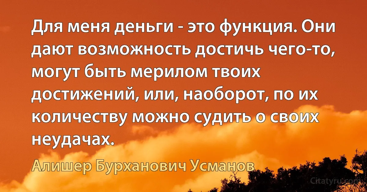 Для меня деньги - это функция. Они дают возможность достичь чего-то, могут быть мерилом твоих достижений, или, наоборот, по их количеству можно судить о своих неудачах. (Алишер Бурханович Усманов)