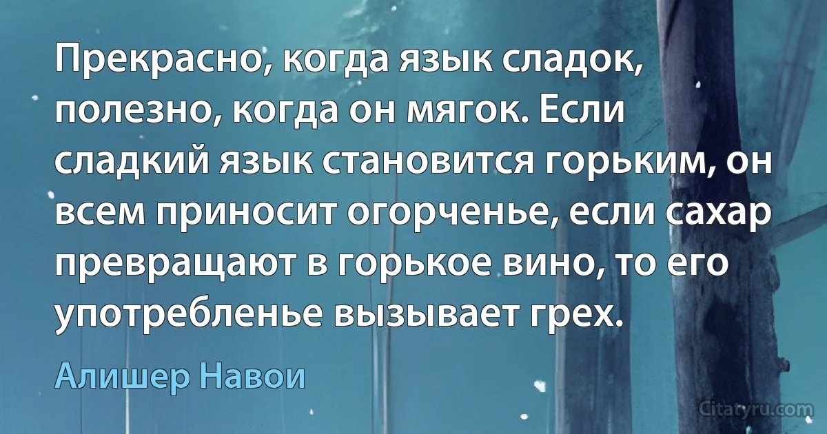 Прекрасно, когда язык сладок, полезно, когда он мягок. Если сладкий язык становится горьким, он всем приносит огорченье, если сахар превращают в горькое вино, то его употребленье вызывает грех. (Алишер Навои)